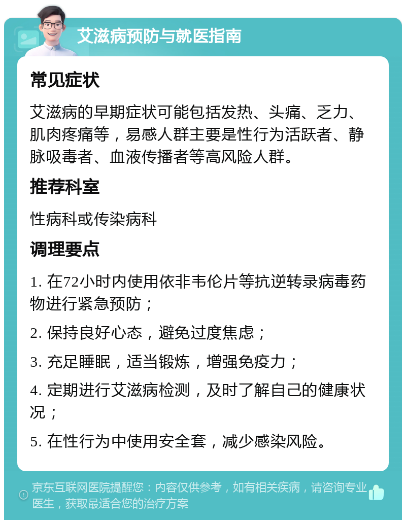 艾滋病预防与就医指南 常见症状 艾滋病的早期症状可能包括发热、头痛、乏力、肌肉疼痛等，易感人群主要是性行为活跃者、静脉吸毒者、血液传播者等高风险人群。 推荐科室 性病科或传染病科 调理要点 1. 在72小时内使用依非韦伦片等抗逆转录病毒药物进行紧急预防； 2. 保持良好心态，避免过度焦虑； 3. 充足睡眠，适当锻炼，增强免疫力； 4. 定期进行艾滋病检测，及时了解自己的健康状况； 5. 在性行为中使用安全套，减少感染风险。