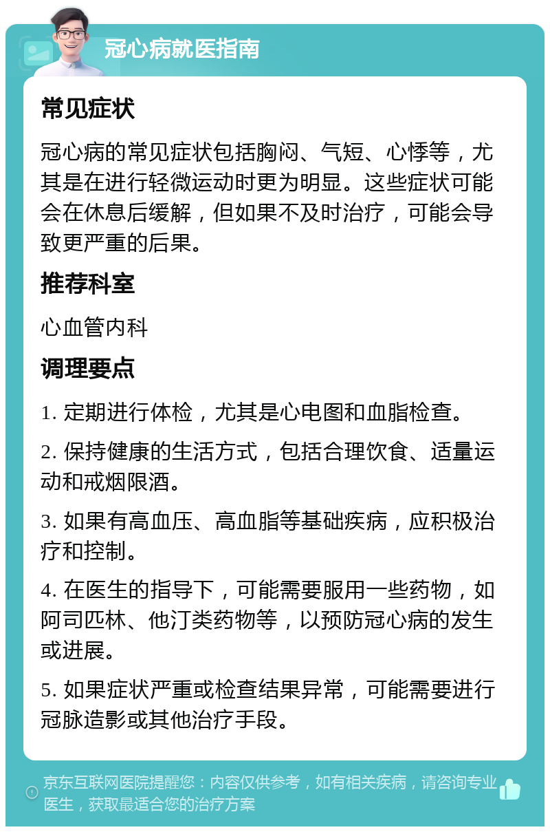 冠心病就医指南 常见症状 冠心病的常见症状包括胸闷、气短、心悸等，尤其是在进行轻微运动时更为明显。这些症状可能会在休息后缓解，但如果不及时治疗，可能会导致更严重的后果。 推荐科室 心血管内科 调理要点 1. 定期进行体检，尤其是心电图和血脂检查。 2. 保持健康的生活方式，包括合理饮食、适量运动和戒烟限酒。 3. 如果有高血压、高血脂等基础疾病，应积极治疗和控制。 4. 在医生的指导下，可能需要服用一些药物，如阿司匹林、他汀类药物等，以预防冠心病的发生或进展。 5. 如果症状严重或检查结果异常，可能需要进行冠脉造影或其他治疗手段。