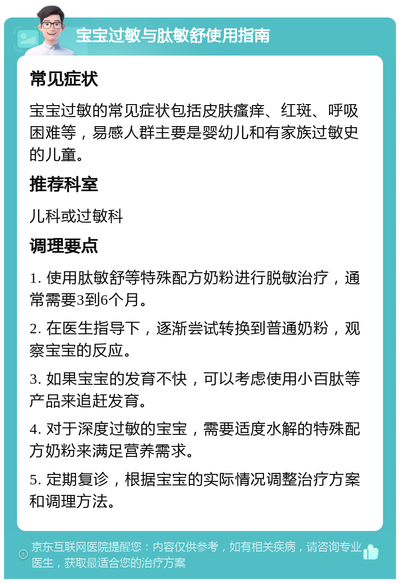 宝宝过敏与肽敏舒使用指南 常见症状 宝宝过敏的常见症状包括皮肤瘙痒、红斑、呼吸困难等，易感人群主要是婴幼儿和有家族过敏史的儿童。 推荐科室 儿科或过敏科 调理要点 1. 使用肽敏舒等特殊配方奶粉进行脱敏治疗，通常需要3到6个月。 2. 在医生指导下，逐渐尝试转换到普通奶粉，观察宝宝的反应。 3. 如果宝宝的发育不快，可以考虑使用小百肽等产品来追赶发育。 4. 对于深度过敏的宝宝，需要适度水解的特殊配方奶粉来满足营养需求。 5. 定期复诊，根据宝宝的实际情况调整治疗方案和调理方法。