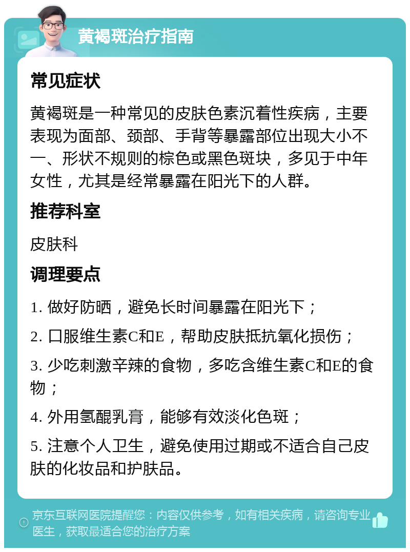 黄褐斑治疗指南 常见症状 黄褐斑是一种常见的皮肤色素沉着性疾病，主要表现为面部、颈部、手背等暴露部位出现大小不一、形状不规则的棕色或黑色斑块，多见于中年女性，尤其是经常暴露在阳光下的人群。 推荐科室 皮肤科 调理要点 1. 做好防晒，避免长时间暴露在阳光下； 2. 口服维生素C和E，帮助皮肤抵抗氧化损伤； 3. 少吃刺激辛辣的食物，多吃含维生素C和E的食物； 4. 外用氢醌乳膏，能够有效淡化色斑； 5. 注意个人卫生，避免使用过期或不适合自己皮肤的化妆品和护肤品。