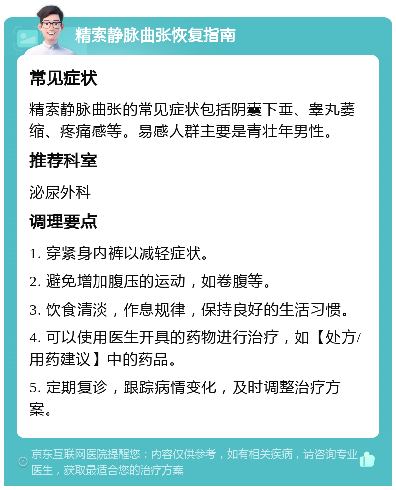 精索静脉曲张恢复指南 常见症状 精索静脉曲张的常见症状包括阴囊下垂、睾丸萎缩、疼痛感等。易感人群主要是青壮年男性。 推荐科室 泌尿外科 调理要点 1. 穿紧身内裤以减轻症状。 2. 避免增加腹压的运动，如卷腹等。 3. 饮食清淡，作息规律，保持良好的生活习惯。 4. 可以使用医生开具的药物进行治疗，如【处方/用药建议】中的药品。 5. 定期复诊，跟踪病情变化，及时调整治疗方案。