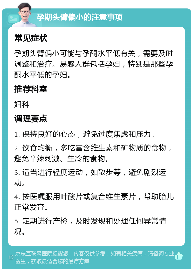 孕期头臂偏小的注意事项 常见症状 孕期头臂偏小可能与孕酮水平低有关，需要及时调整和治疗。易感人群包括孕妇，特别是那些孕酮水平低的孕妇。 推荐科室 妇科 调理要点 1. 保持良好的心态，避免过度焦虑和压力。 2. 饮食均衡，多吃富含维生素和矿物质的食物，避免辛辣刺激、生冷的食物。 3. 适当进行轻度运动，如散步等，避免剧烈运动。 4. 按医嘱服用叶酸片或复合维生素片，帮助胎儿正常发育。 5. 定期进行产检，及时发现和处理任何异常情况。