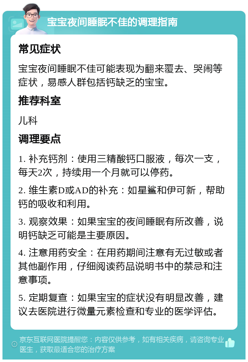 宝宝夜间睡眠不佳的调理指南 常见症状 宝宝夜间睡眠不佳可能表现为翻来覆去、哭闹等症状，易感人群包括钙缺乏的宝宝。 推荐科室 儿科 调理要点 1. 补充钙剂：使用三精酸钙口服液，每次一支，每天2次，持续用一个月就可以停药。 2. 维生素D或AD的补充：如星鲨和伊可新，帮助钙的吸收和利用。 3. 观察效果：如果宝宝的夜间睡眠有所改善，说明钙缺乏可能是主要原因。 4. 注意用药安全：在用药期间注意有无过敏或者其他副作用，仔细阅读药品说明书中的禁忌和注意事项。 5. 定期复查：如果宝宝的症状没有明显改善，建议去医院进行微量元素检查和专业的医学评估。