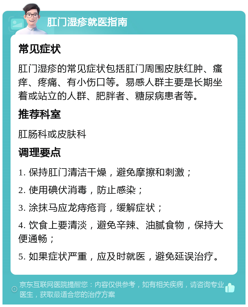 肛门湿疹就医指南 常见症状 肛门湿疹的常见症状包括肛门周围皮肤红肿、瘙痒、疼痛、有小伤口等。易感人群主要是长期坐着或站立的人群、肥胖者、糖尿病患者等。 推荐科室 肛肠科或皮肤科 调理要点 1. 保持肛门清洁干燥，避免摩擦和刺激； 2. 使用碘伏消毒，防止感染； 3. 涂抹马应龙痔疮膏，缓解症状； 4. 饮食上要清淡，避免辛辣、油腻食物，保持大便通畅； 5. 如果症状严重，应及时就医，避免延误治疗。