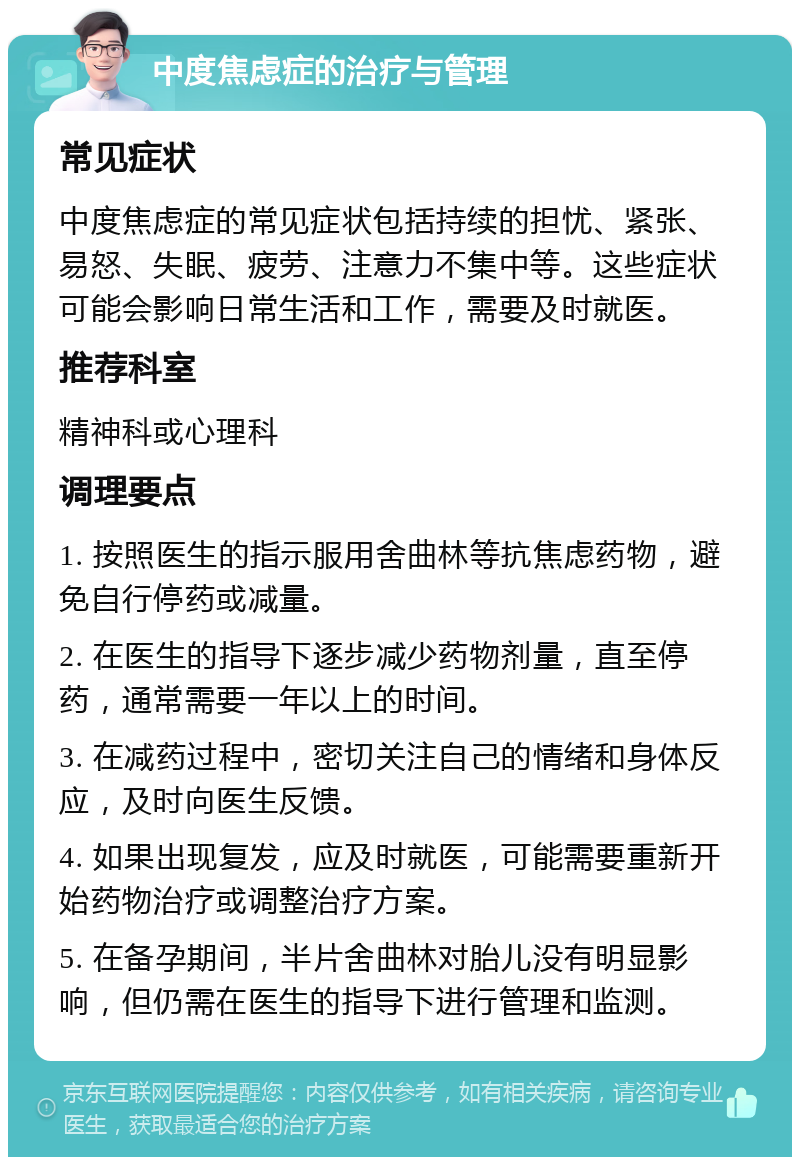 中度焦虑症的治疗与管理 常见症状 中度焦虑症的常见症状包括持续的担忧、紧张、易怒、失眠、疲劳、注意力不集中等。这些症状可能会影响日常生活和工作，需要及时就医。 推荐科室 精神科或心理科 调理要点 1. 按照医生的指示服用舍曲林等抗焦虑药物，避免自行停药或减量。 2. 在医生的指导下逐步减少药物剂量，直至停药，通常需要一年以上的时间。 3. 在减药过程中，密切关注自己的情绪和身体反应，及时向医生反馈。 4. 如果出现复发，应及时就医，可能需要重新开始药物治疗或调整治疗方案。 5. 在备孕期间，半片舍曲林对胎儿没有明显影响，但仍需在医生的指导下进行管理和监测。