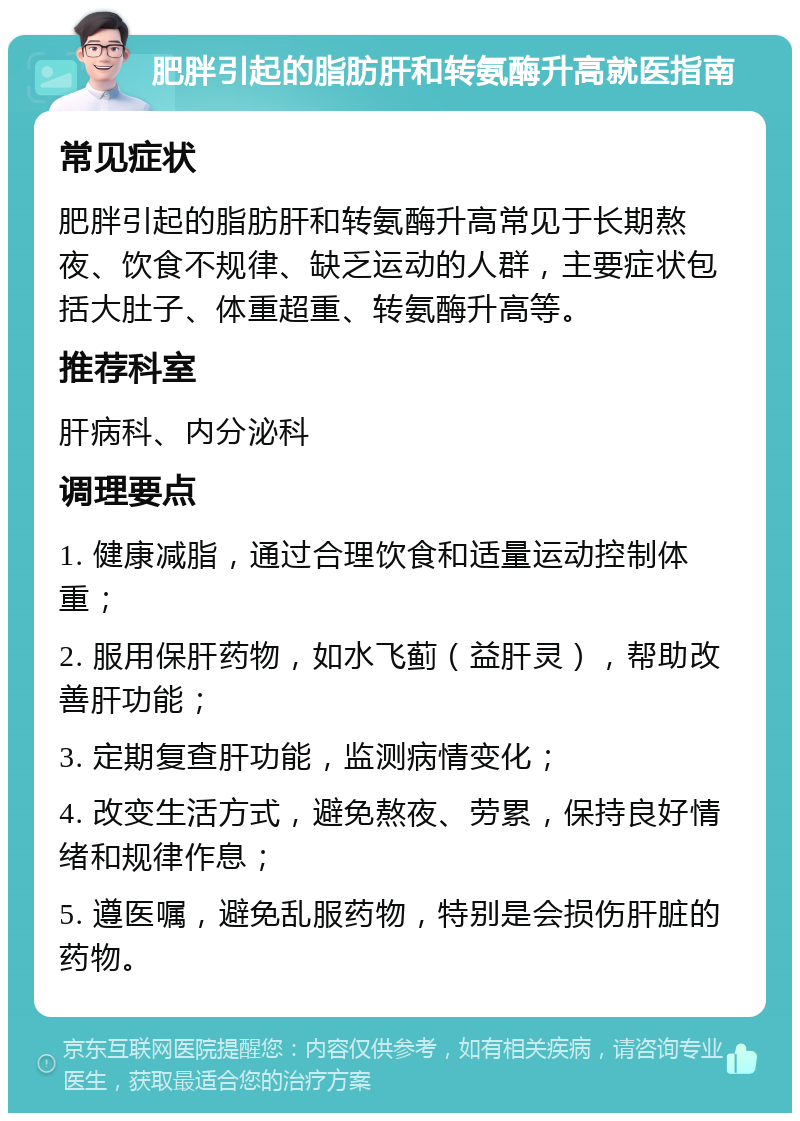 肥胖引起的脂肪肝和转氨酶升高就医指南 常见症状 肥胖引起的脂肪肝和转氨酶升高常见于长期熬夜、饮食不规律、缺乏运动的人群，主要症状包括大肚子、体重超重、转氨酶升高等。 推荐科室 肝病科、内分泌科 调理要点 1. 健康减脂，通过合理饮食和适量运动控制体重； 2. 服用保肝药物，如水飞蓟（益肝灵），帮助改善肝功能； 3. 定期复查肝功能，监测病情变化； 4. 改变生活方式，避免熬夜、劳累，保持良好情绪和规律作息； 5. 遵医嘱，避免乱服药物，特别是会损伤肝脏的药物。