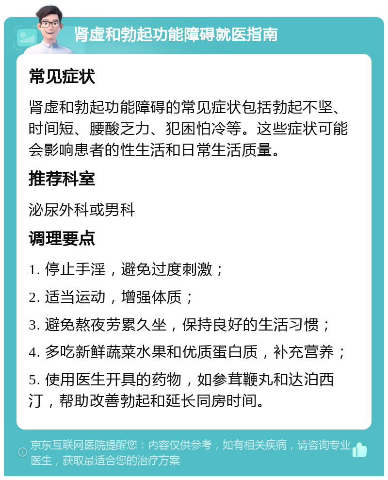 肾虚和勃起功能障碍就医指南 常见症状 肾虚和勃起功能障碍的常见症状包括勃起不坚、时间短、腰酸乏力、犯困怕冷等。这些症状可能会影响患者的性生活和日常生活质量。 推荐科室 泌尿外科或男科 调理要点 1. 停止手淫，避免过度刺激； 2. 适当运动，增强体质； 3. 避免熬夜劳累久坐，保持良好的生活习惯； 4. 多吃新鲜蔬菜水果和优质蛋白质，补充营养； 5. 使用医生开具的药物，如参茸鞭丸和达泊西汀，帮助改善勃起和延长同房时间。