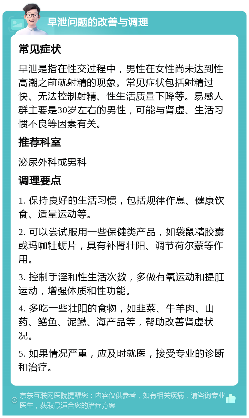 早泄问题的改善与调理 常见症状 早泄是指在性交过程中，男性在女性尚未达到性高潮之前就射精的现象。常见症状包括射精过快、无法控制射精、性生活质量下降等。易感人群主要是30岁左右的男性，可能与肾虚、生活习惯不良等因素有关。 推荐科室 泌尿外科或男科 调理要点 1. 保持良好的生活习惯，包括规律作息、健康饮食、适量运动等。 2. 可以尝试服用一些保健类产品，如袋鼠精胶囊或玛咖牡蛎片，具有补肾壮阳、调节荷尔蒙等作用。 3. 控制手淫和性生活次数，多做有氧运动和提肛运动，增强体质和性功能。 4. 多吃一些壮阳的食物，如韭菜、牛羊肉、山药、鳝鱼、泥鳅、海产品等，帮助改善肾虚状况。 5. 如果情况严重，应及时就医，接受专业的诊断和治疗。