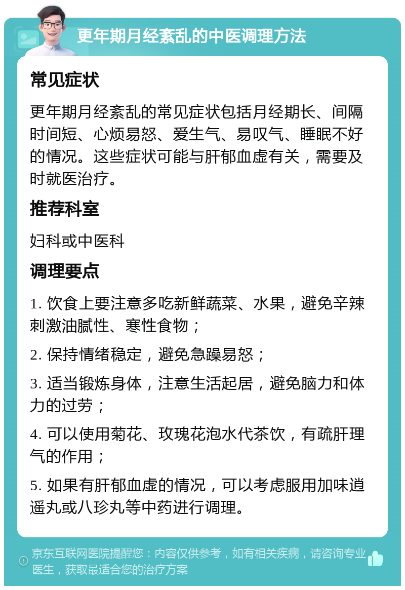 更年期月经紊乱的中医调理方法 常见症状 更年期月经紊乱的常见症状包括月经期长、间隔时间短、心烦易怒、爱生气、易叹气、睡眠不好的情况。这些症状可能与肝郁血虚有关，需要及时就医治疗。 推荐科室 妇科或中医科 调理要点 1. 饮食上要注意多吃新鲜蔬菜、水果，避免辛辣刺激油腻性、寒性食物； 2. 保持情绪稳定，避免急躁易怒； 3. 适当锻炼身体，注意生活起居，避免脑力和体力的过劳； 4. 可以使用菊花、玫瑰花泡水代茶饮，有疏肝理气的作用； 5. 如果有肝郁血虚的情况，可以考虑服用加味逍遥丸或八珍丸等中药进行调理。