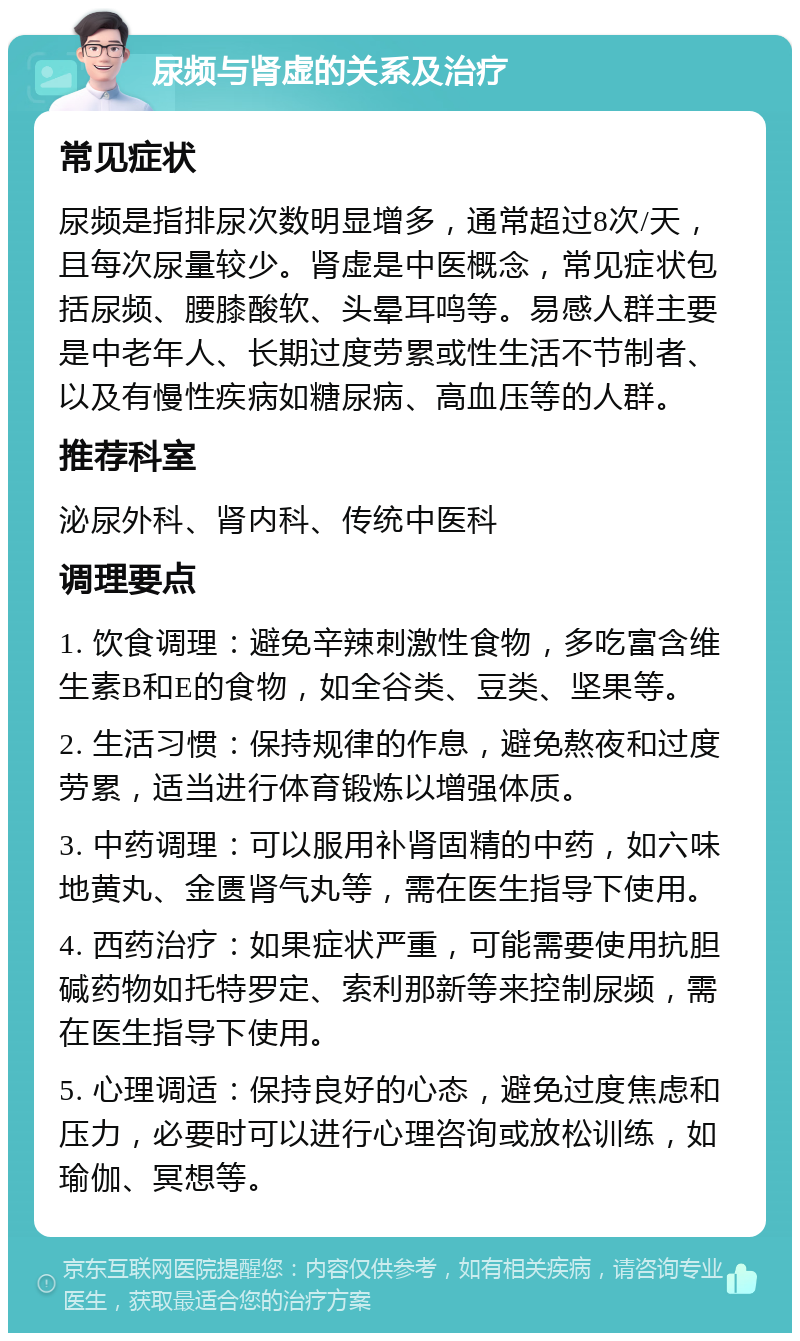 尿频与肾虚的关系及治疗 常见症状 尿频是指排尿次数明显增多，通常超过8次/天，且每次尿量较少。肾虚是中医概念，常见症状包括尿频、腰膝酸软、头晕耳鸣等。易感人群主要是中老年人、长期过度劳累或性生活不节制者、以及有慢性疾病如糖尿病、高血压等的人群。 推荐科室 泌尿外科、肾内科、传统中医科 调理要点 1. 饮食调理：避免辛辣刺激性食物，多吃富含维生素B和E的食物，如全谷类、豆类、坚果等。 2. 生活习惯：保持规律的作息，避免熬夜和过度劳累，适当进行体育锻炼以增强体质。 3. 中药调理：可以服用补肾固精的中药，如六味地黄丸、金匮肾气丸等，需在医生指导下使用。 4. 西药治疗：如果症状严重，可能需要使用抗胆碱药物如托特罗定、索利那新等来控制尿频，需在医生指导下使用。 5. 心理调适：保持良好的心态，避免过度焦虑和压力，必要时可以进行心理咨询或放松训练，如瑜伽、冥想等。