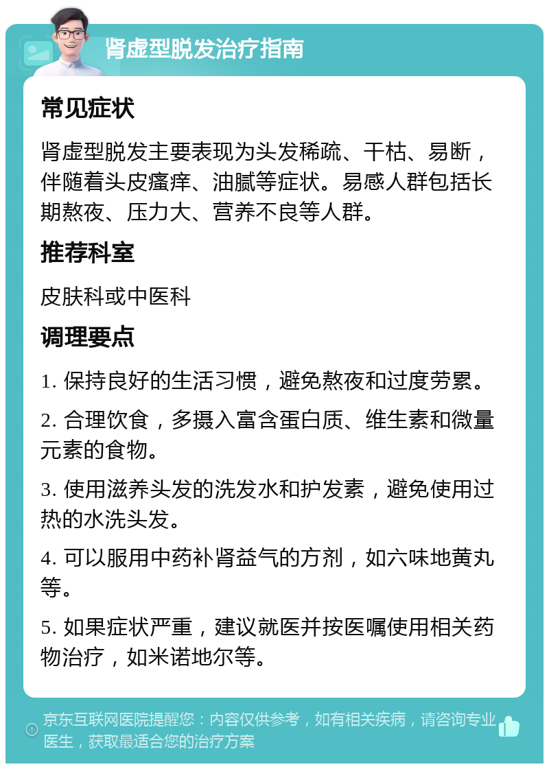 肾虚型脱发治疗指南 常见症状 肾虚型脱发主要表现为头发稀疏、干枯、易断，伴随着头皮瘙痒、油腻等症状。易感人群包括长期熬夜、压力大、营养不良等人群。 推荐科室 皮肤科或中医科 调理要点 1. 保持良好的生活习惯，避免熬夜和过度劳累。 2. 合理饮食，多摄入富含蛋白质、维生素和微量元素的食物。 3. 使用滋养头发的洗发水和护发素，避免使用过热的水洗头发。 4. 可以服用中药补肾益气的方剂，如六味地黄丸等。 5. 如果症状严重，建议就医并按医嘱使用相关药物治疗，如米诺地尔等。