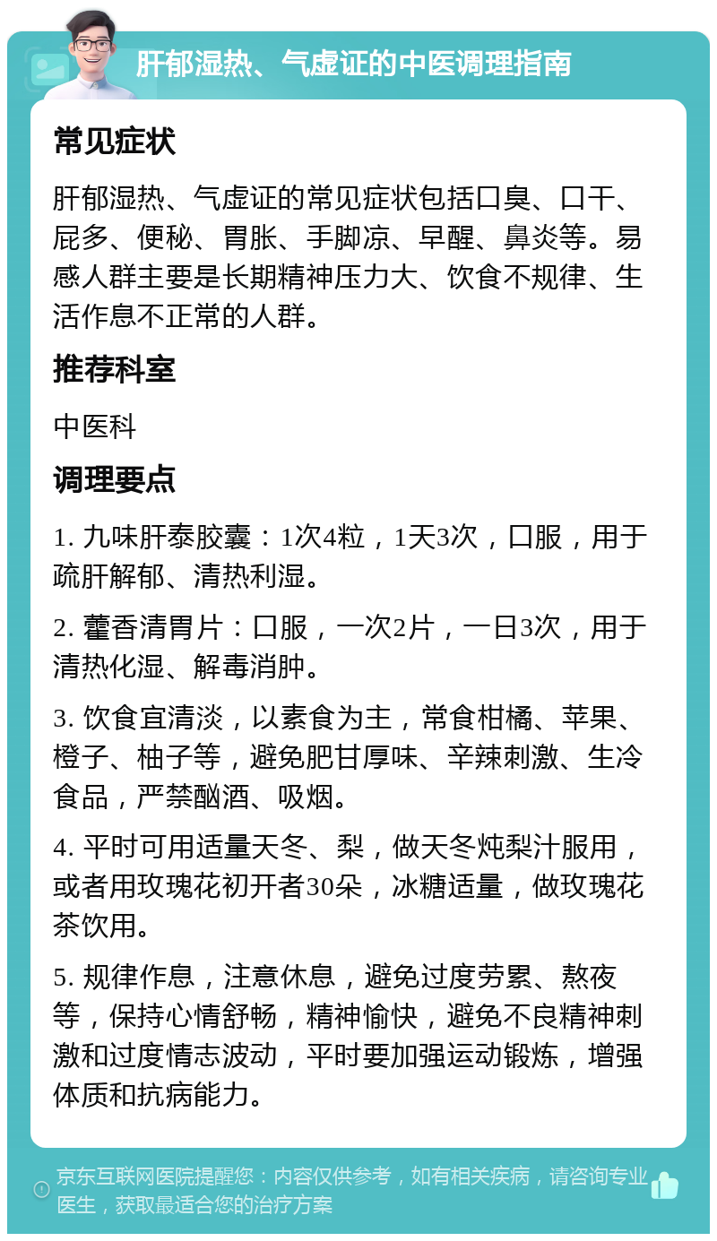 肝郁湿热、气虚证的中医调理指南 常见症状 肝郁湿热、气虚证的常见症状包括口臭、口干、屁多、便秘、胃胀、手脚凉、早醒、鼻炎等。易感人群主要是长期精神压力大、饮食不规律、生活作息不正常的人群。 推荐科室 中医科 调理要点 1. 九味肝泰胶囊：1次4粒，1天3次，口服，用于疏肝解郁、清热利湿。 2. 藿香清胃片：口服，一次2片，一日3次，用于清热化湿、解毒消肿。 3. 饮食宜清淡，以素食为主，常食柑橘、苹果、橙子、柚子等，避免肥甘厚味、辛辣刺激、生冷食品，严禁酗酒、吸烟。 4. 平时可用适量天冬、梨，做天冬炖梨汁服用，或者用玫瑰花初开者30朵，冰糖适量，做玫瑰花茶饮用。 5. 规律作息，注意休息，避免过度劳累、熬夜等，保持心情舒畅，精神愉快，避免不良精神刺激和过度情志波动，平时要加强运动锻炼，增强体质和抗病能力。