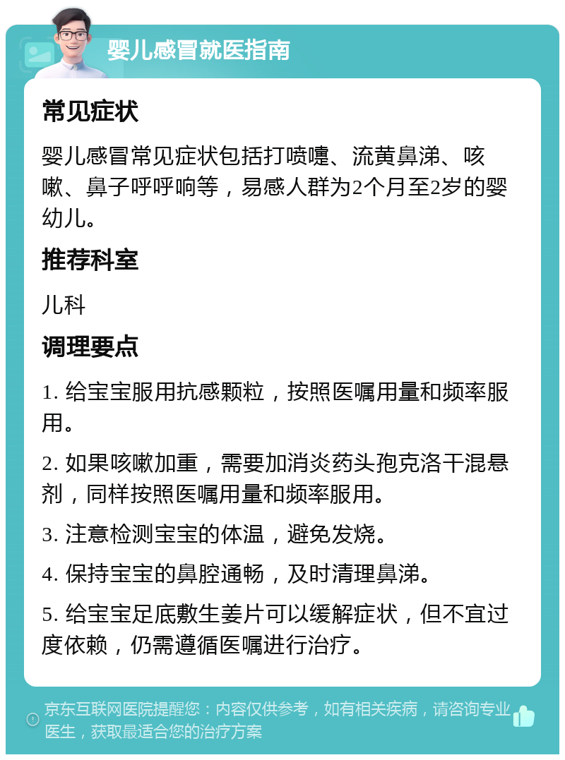 婴儿感冒就医指南 常见症状 婴儿感冒常见症状包括打喷嚏、流黄鼻涕、咳嗽、鼻子呼呼响等，易感人群为2个月至2岁的婴幼儿。 推荐科室 儿科 调理要点 1. 给宝宝服用抗感颗粒，按照医嘱用量和频率服用。 2. 如果咳嗽加重，需要加消炎药头孢克洛干混悬剂，同样按照医嘱用量和频率服用。 3. 注意检测宝宝的体温，避免发烧。 4. 保持宝宝的鼻腔通畅，及时清理鼻涕。 5. 给宝宝足底敷生姜片可以缓解症状，但不宜过度依赖，仍需遵循医嘱进行治疗。