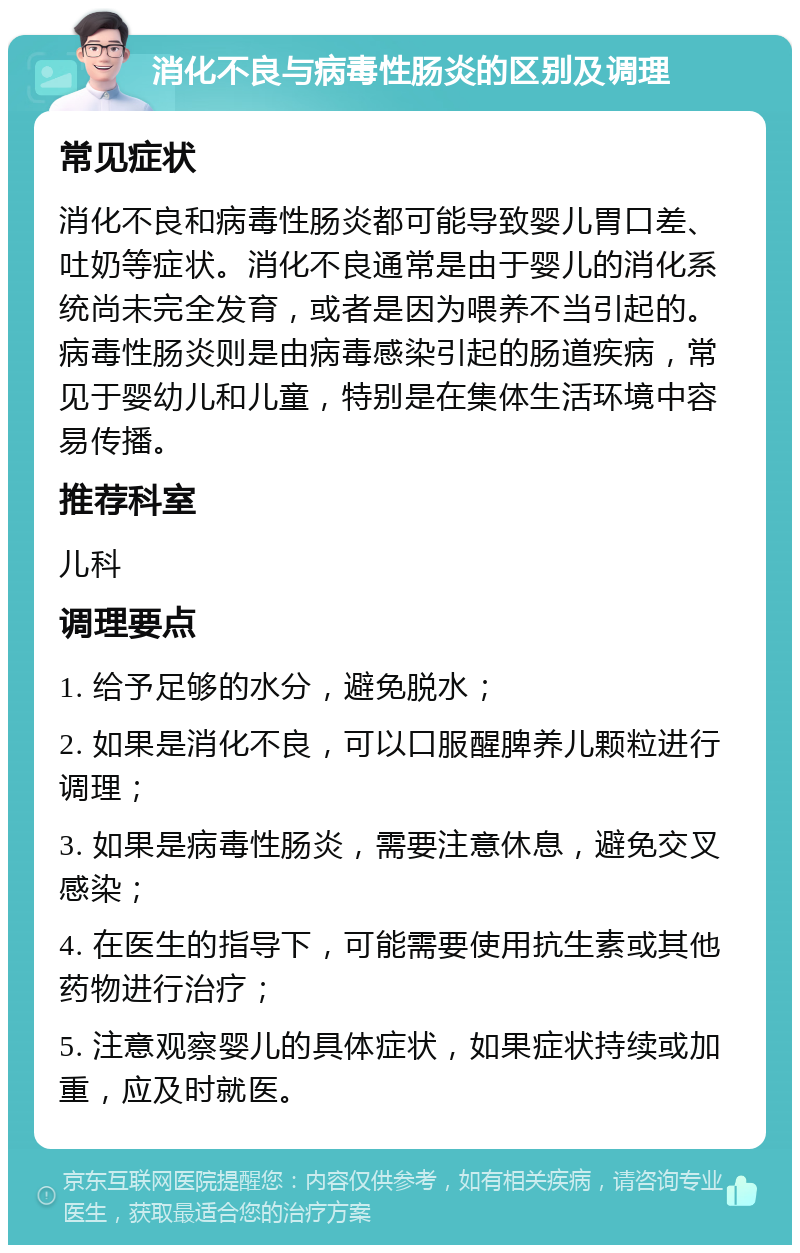 消化不良与病毒性肠炎的区别及调理 常见症状 消化不良和病毒性肠炎都可能导致婴儿胃口差、吐奶等症状。消化不良通常是由于婴儿的消化系统尚未完全发育，或者是因为喂养不当引起的。病毒性肠炎则是由病毒感染引起的肠道疾病，常见于婴幼儿和儿童，特别是在集体生活环境中容易传播。 推荐科室 儿科 调理要点 1. 给予足够的水分，避免脱水； 2. 如果是消化不良，可以口服醒脾养儿颗粒进行调理； 3. 如果是病毒性肠炎，需要注意休息，避免交叉感染； 4. 在医生的指导下，可能需要使用抗生素或其他药物进行治疗； 5. 注意观察婴儿的具体症状，如果症状持续或加重，应及时就医。