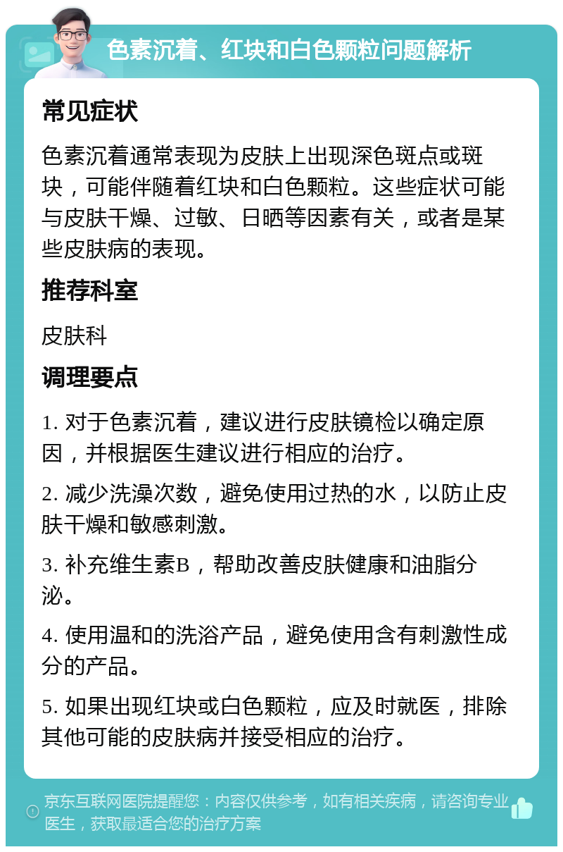 色素沉着、红块和白色颗粒问题解析 常见症状 色素沉着通常表现为皮肤上出现深色斑点或斑块，可能伴随着红块和白色颗粒。这些症状可能与皮肤干燥、过敏、日晒等因素有关，或者是某些皮肤病的表现。 推荐科室 皮肤科 调理要点 1. 对于色素沉着，建议进行皮肤镜检以确定原因，并根据医生建议进行相应的治疗。 2. 减少洗澡次数，避免使用过热的水，以防止皮肤干燥和敏感刺激。 3. 补充维生素B，帮助改善皮肤健康和油脂分泌。 4. 使用温和的洗浴产品，避免使用含有刺激性成分的产品。 5. 如果出现红块或白色颗粒，应及时就医，排除其他可能的皮肤病并接受相应的治疗。