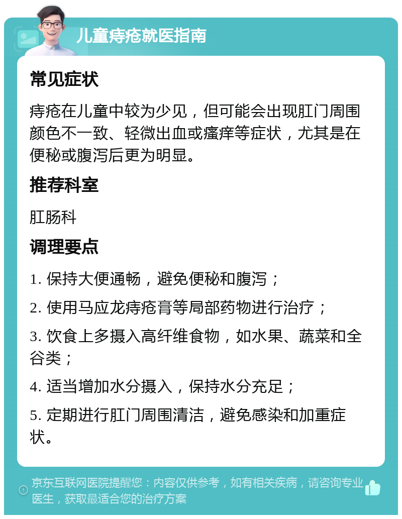 儿童痔疮就医指南 常见症状 痔疮在儿童中较为少见，但可能会出现肛门周围颜色不一致、轻微出血或瘙痒等症状，尤其是在便秘或腹泻后更为明显。 推荐科室 肛肠科 调理要点 1. 保持大便通畅，避免便秘和腹泻； 2. 使用马应龙痔疮膏等局部药物进行治疗； 3. 饮食上多摄入高纤维食物，如水果、蔬菜和全谷类； 4. 适当增加水分摄入，保持水分充足； 5. 定期进行肛门周围清洁，避免感染和加重症状。