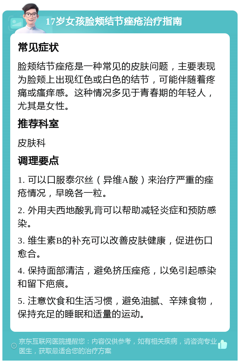 17岁女孩脸颊结节痤疮治疗指南 常见症状 脸颊结节痤疮是一种常见的皮肤问题，主要表现为脸颊上出现红色或白色的结节，可能伴随着疼痛或瘙痒感。这种情况多见于青春期的年轻人，尤其是女性。 推荐科室 皮肤科 调理要点 1. 可以口服泰尔丝（异维A酸）来治疗严重的痤疮情况，早晚各一粒。 2. 外用夫西地酸乳膏可以帮助减轻炎症和预防感染。 3. 维生素B的补充可以改善皮肤健康，促进伤口愈合。 4. 保持面部清洁，避免挤压痤疮，以免引起感染和留下疤痕。 5. 注意饮食和生活习惯，避免油腻、辛辣食物，保持充足的睡眠和适量的运动。