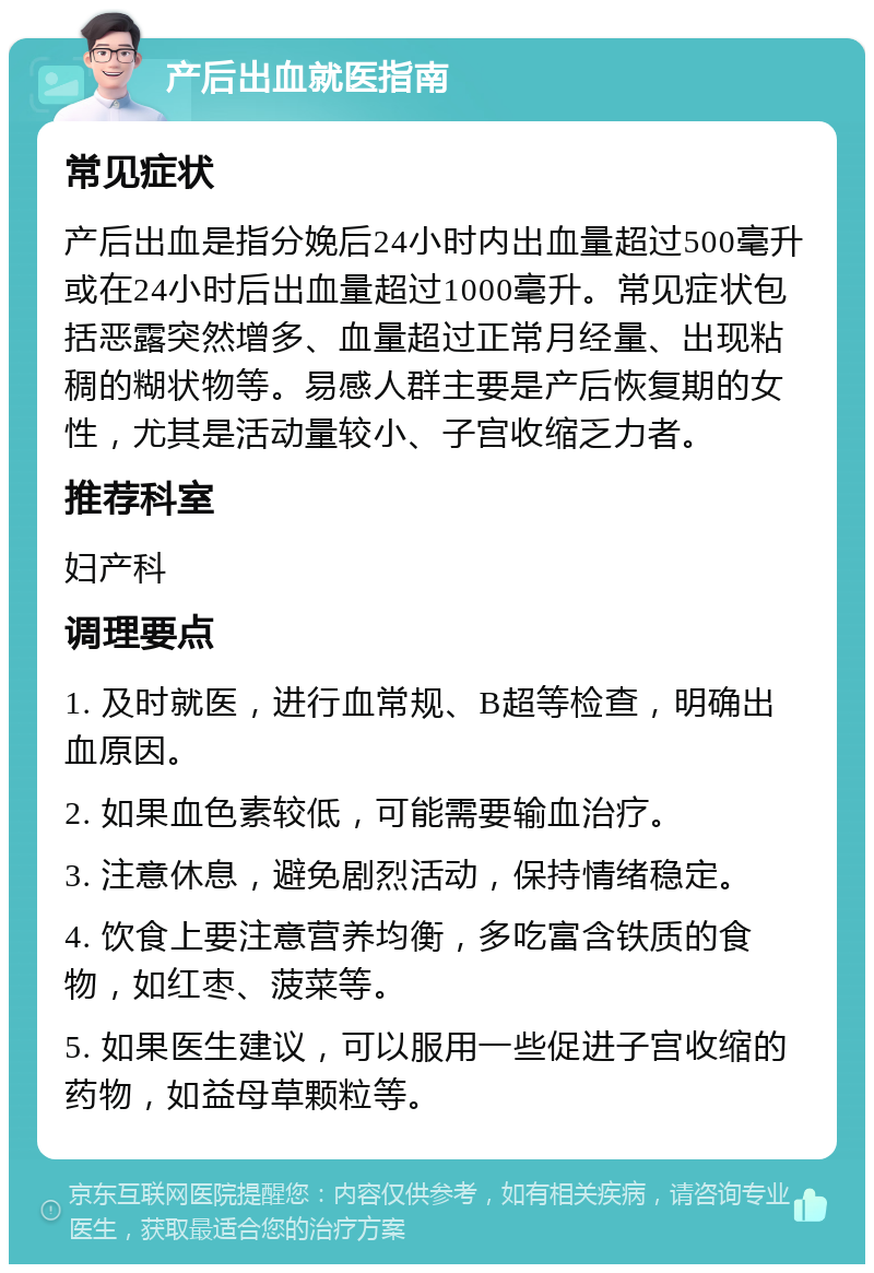 产后出血就医指南 常见症状 产后出血是指分娩后24小时内出血量超过500毫升或在24小时后出血量超过1000毫升。常见症状包括恶露突然增多、血量超过正常月经量、出现粘稠的糊状物等。易感人群主要是产后恢复期的女性，尤其是活动量较小、子宫收缩乏力者。 推荐科室 妇产科 调理要点 1. 及时就医，进行血常规、B超等检查，明确出血原因。 2. 如果血色素较低，可能需要输血治疗。 3. 注意休息，避免剧烈活动，保持情绪稳定。 4. 饮食上要注意营养均衡，多吃富含铁质的食物，如红枣、菠菜等。 5. 如果医生建议，可以服用一些促进子宫收缩的药物，如益母草颗粒等。