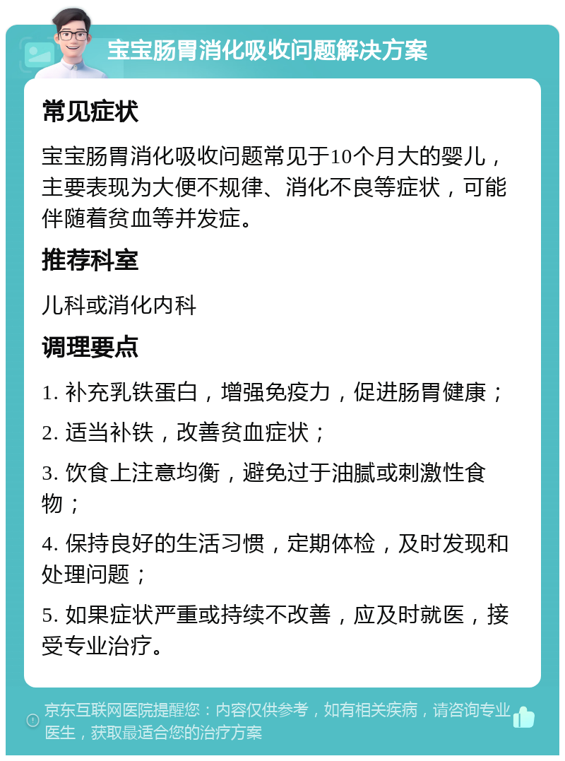 宝宝肠胃消化吸收问题解决方案 常见症状 宝宝肠胃消化吸收问题常见于10个月大的婴儿，主要表现为大便不规律、消化不良等症状，可能伴随着贫血等并发症。 推荐科室 儿科或消化内科 调理要点 1. 补充乳铁蛋白，增强免疫力，促进肠胃健康； 2. 适当补铁，改善贫血症状； 3. 饮食上注意均衡，避免过于油腻或刺激性食物； 4. 保持良好的生活习惯，定期体检，及时发现和处理问题； 5. 如果症状严重或持续不改善，应及时就医，接受专业治疗。