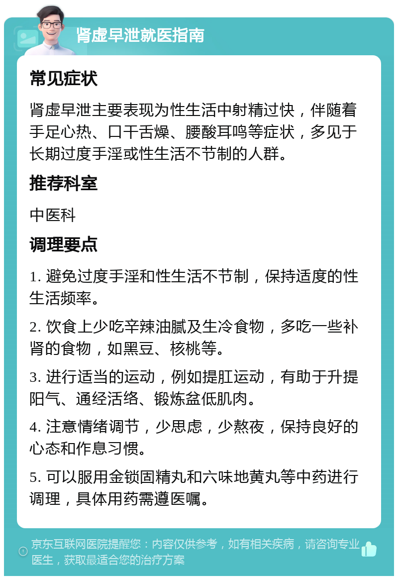 肾虚早泄就医指南 常见症状 肾虚早泄主要表现为性生活中射精过快，伴随着手足心热、口干舌燥、腰酸耳鸣等症状，多见于长期过度手淫或性生活不节制的人群。 推荐科室 中医科 调理要点 1. 避免过度手淫和性生活不节制，保持适度的性生活频率。 2. 饮食上少吃辛辣油腻及生冷食物，多吃一些补肾的食物，如黑豆、核桃等。 3. 进行适当的运动，例如提肛运动，有助于升提阳气、通经活络、锻炼盆低肌肉。 4. 注意情绪调节，少思虑，少熬夜，保持良好的心态和作息习惯。 5. 可以服用金锁固精丸和六味地黄丸等中药进行调理，具体用药需遵医嘱。