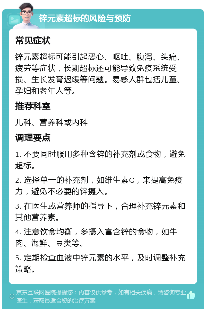 锌元素超标的风险与预防 常见症状 锌元素超标可能引起恶心、呕吐、腹泻、头痛、疲劳等症状，长期超标还可能导致免疫系统受损、生长发育迟缓等问题。易感人群包括儿童、孕妇和老年人等。 推荐科室 儿科、营养科或内科 调理要点 1. 不要同时服用多种含锌的补充剂或食物，避免超标。 2. 选择单一的补充剂，如维生素C，来提高免疫力，避免不必要的锌摄入。 3. 在医生或营养师的指导下，合理补充锌元素和其他营养素。 4. 注意饮食均衡，多摄入富含锌的食物，如牛肉、海鲜、豆类等。 5. 定期检查血液中锌元素的水平，及时调整补充策略。