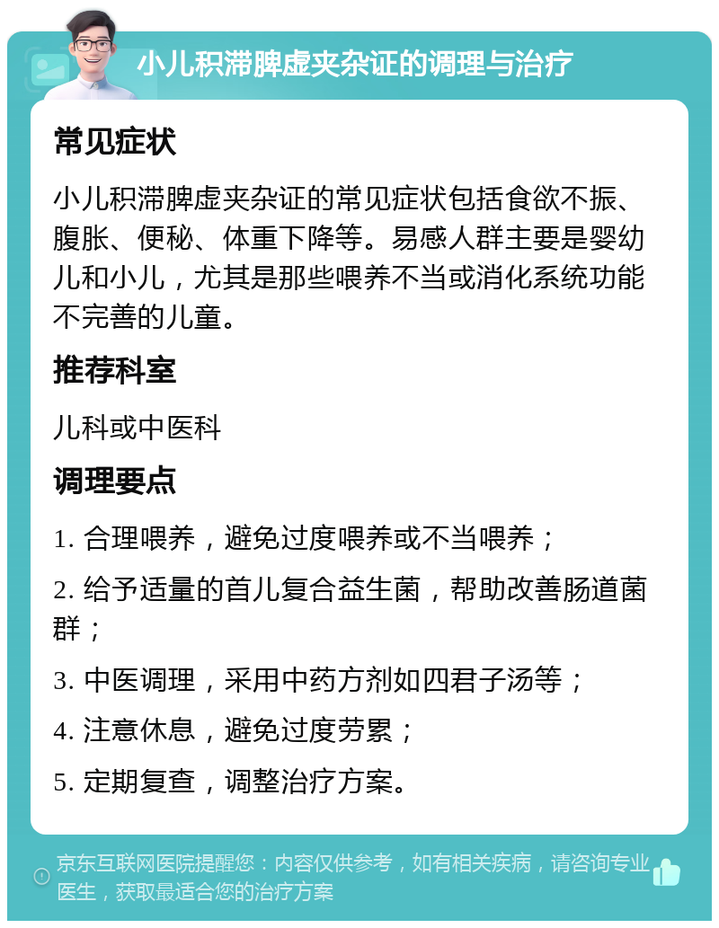 小儿积滞脾虚夹杂证的调理与治疗 常见症状 小儿积滞脾虚夹杂证的常见症状包括食欲不振、腹胀、便秘、体重下降等。易感人群主要是婴幼儿和小儿，尤其是那些喂养不当或消化系统功能不完善的儿童。 推荐科室 儿科或中医科 调理要点 1. 合理喂养，避免过度喂养或不当喂养； 2. 给予适量的首儿复合益生菌，帮助改善肠道菌群； 3. 中医调理，采用中药方剂如四君子汤等； 4. 注意休息，避免过度劳累； 5. 定期复查，调整治疗方案。