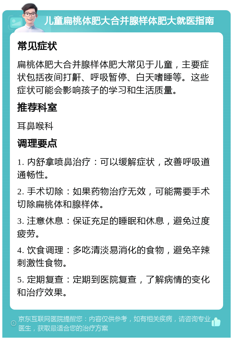 儿童扁桃体肥大合并腺样体肥大就医指南 常见症状 扁桃体肥大合并腺样体肥大常见于儿童，主要症状包括夜间打鼾、呼吸暂停、白天嗜睡等。这些症状可能会影响孩子的学习和生活质量。 推荐科室 耳鼻喉科 调理要点 1. 内舒拿喷鼻治疗：可以缓解症状，改善呼吸道通畅性。 2. 手术切除：如果药物治疗无效，可能需要手术切除扁桃体和腺样体。 3. 注意休息：保证充足的睡眠和休息，避免过度疲劳。 4. 饮食调理：多吃清淡易消化的食物，避免辛辣刺激性食物。 5. 定期复查：定期到医院复查，了解病情的变化和治疗效果。