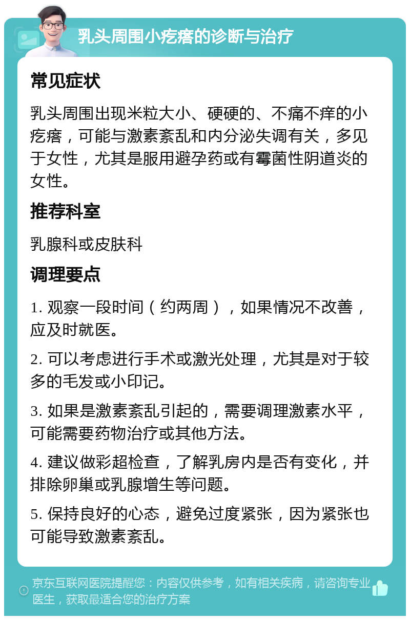 乳头周围小疙瘩的诊断与治疗 常见症状 乳头周围出现米粒大小、硬硬的、不痛不痒的小疙瘩，可能与激素紊乱和内分泌失调有关，多见于女性，尤其是服用避孕药或有霉菌性阴道炎的女性。 推荐科室 乳腺科或皮肤科 调理要点 1. 观察一段时间（约两周），如果情况不改善，应及时就医。 2. 可以考虑进行手术或激光处理，尤其是对于较多的毛发或小印记。 3. 如果是激素紊乱引起的，需要调理激素水平，可能需要药物治疗或其他方法。 4. 建议做彩超检查，了解乳房内是否有变化，并排除卵巢或乳腺增生等问题。 5. 保持良好的心态，避免过度紧张，因为紧张也可能导致激素紊乱。