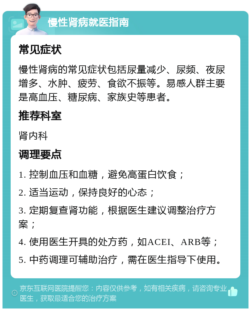 慢性肾病就医指南 常见症状 慢性肾病的常见症状包括尿量减少、尿频、夜尿增多、水肿、疲劳、食欲不振等。易感人群主要是高血压、糖尿病、家族史等患者。 推荐科室 肾内科 调理要点 1. 控制血压和血糖，避免高蛋白饮食； 2. 适当运动，保持良好的心态； 3. 定期复查肾功能，根据医生建议调整治疗方案； 4. 使用医生开具的处方药，如ACEI、ARB等； 5. 中药调理可辅助治疗，需在医生指导下使用。