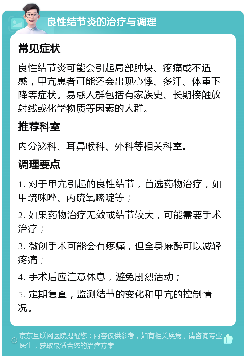 良性结节炎的治疗与调理 常见症状 良性结节炎可能会引起局部肿块、疼痛或不适感，甲亢患者可能还会出现心悸、多汗、体重下降等症状。易感人群包括有家族史、长期接触放射线或化学物质等因素的人群。 推荐科室 内分泌科、耳鼻喉科、外科等相关科室。 调理要点 1. 对于甲亢引起的良性结节，首选药物治疗，如甲巯咪唑、丙硫氧嘧啶等； 2. 如果药物治疗无效或结节较大，可能需要手术治疗； 3. 微创手术可能会有疼痛，但全身麻醉可以减轻疼痛； 4. 手术后应注意休息，避免剧烈活动； 5. 定期复查，监测结节的变化和甲亢的控制情况。