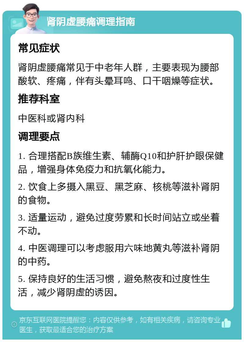 肾阴虚腰痛调理指南 常见症状 肾阴虚腰痛常见于中老年人群，主要表现为腰部酸软、疼痛，伴有头晕耳鸣、口干咽燥等症状。 推荐科室 中医科或肾内科 调理要点 1. 合理搭配B族维生素、辅酶Q10和护肝护眼保健品，增强身体免疫力和抗氧化能力。 2. 饮食上多摄入黑豆、黑芝麻、核桃等滋补肾阴的食物。 3. 适量运动，避免过度劳累和长时间站立或坐着不动。 4. 中医调理可以考虑服用六味地黄丸等滋补肾阴的中药。 5. 保持良好的生活习惯，避免熬夜和过度性生活，减少肾阴虚的诱因。