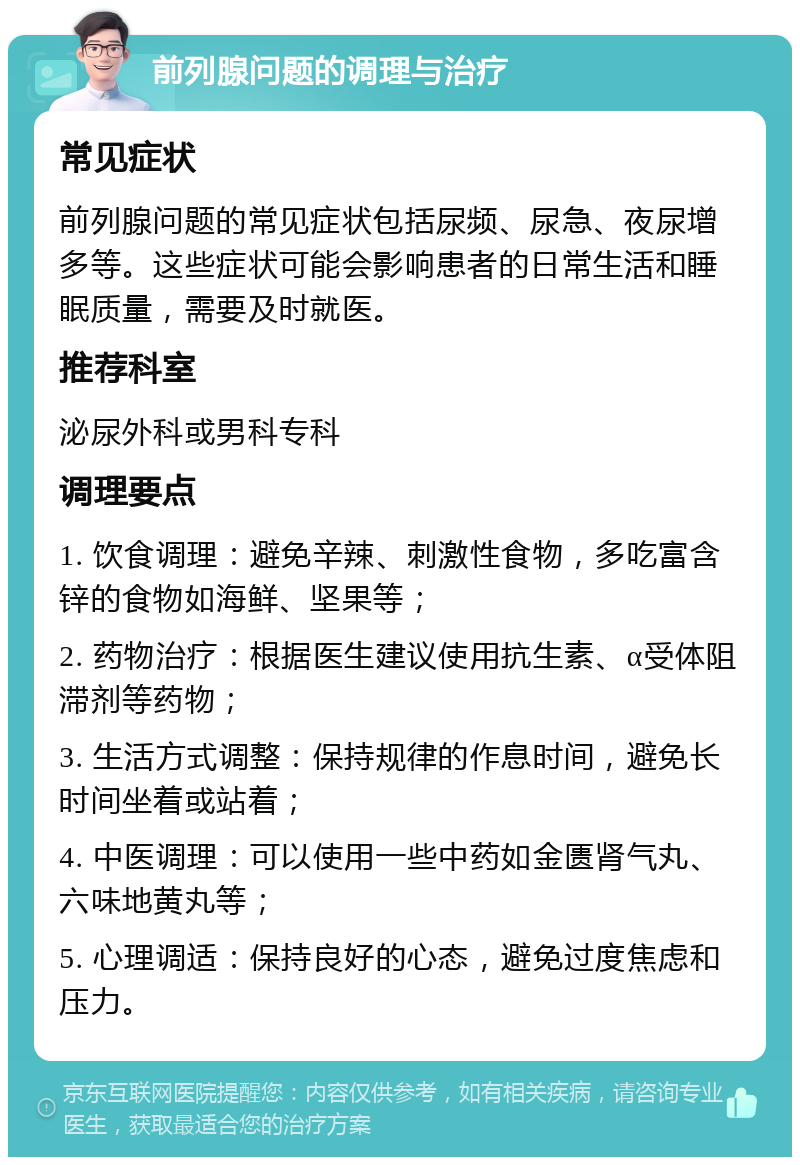 前列腺问题的调理与治疗 常见症状 前列腺问题的常见症状包括尿频、尿急、夜尿增多等。这些症状可能会影响患者的日常生活和睡眠质量，需要及时就医。 推荐科室 泌尿外科或男科专科 调理要点 1. 饮食调理：避免辛辣、刺激性食物，多吃富含锌的食物如海鲜、坚果等； 2. 药物治疗：根据医生建议使用抗生素、α受体阻滞剂等药物； 3. 生活方式调整：保持规律的作息时间，避免长时间坐着或站着； 4. 中医调理：可以使用一些中药如金匮肾气丸、六味地黄丸等； 5. 心理调适：保持良好的心态，避免过度焦虑和压力。