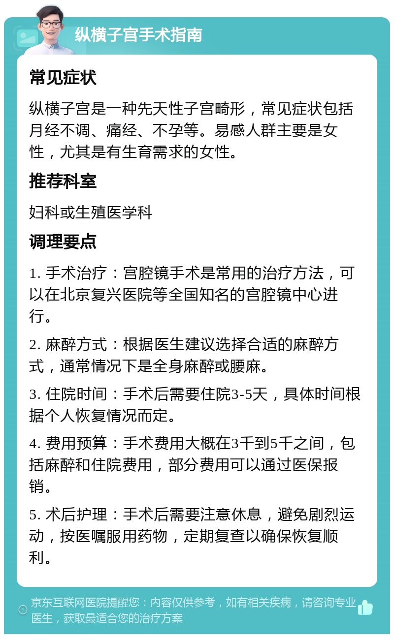 纵横子宫手术指南 常见症状 纵横子宫是一种先天性子宫畸形，常见症状包括月经不调、痛经、不孕等。易感人群主要是女性，尤其是有生育需求的女性。 推荐科室 妇科或生殖医学科 调理要点 1. 手术治疗：宫腔镜手术是常用的治疗方法，可以在北京复兴医院等全国知名的宫腔镜中心进行。 2. 麻醉方式：根据医生建议选择合适的麻醉方式，通常情况下是全身麻醉或腰麻。 3. 住院时间：手术后需要住院3-5天，具体时间根据个人恢复情况而定。 4. 费用预算：手术费用大概在3千到5千之间，包括麻醉和住院费用，部分费用可以通过医保报销。 5. 术后护理：手术后需要注意休息，避免剧烈运动，按医嘱服用药物，定期复查以确保恢复顺利。