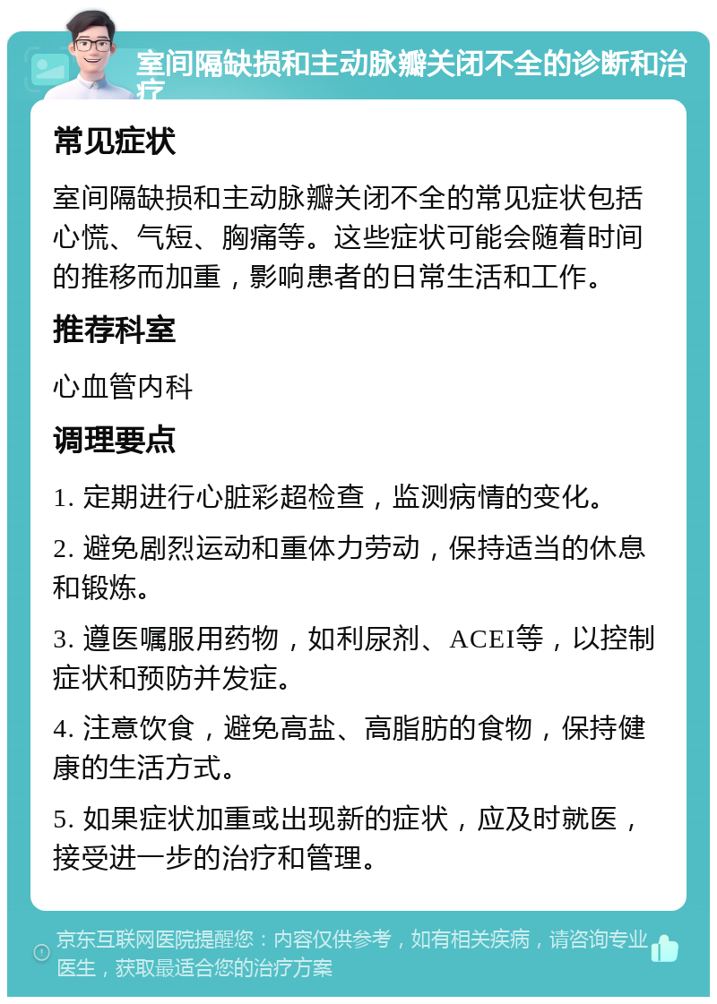 室间隔缺损和主动脉瓣关闭不全的诊断和治疗 常见症状 室间隔缺损和主动脉瓣关闭不全的常见症状包括心慌、气短、胸痛等。这些症状可能会随着时间的推移而加重，影响患者的日常生活和工作。 推荐科室 心血管内科 调理要点 1. 定期进行心脏彩超检查，监测病情的变化。 2. 避免剧烈运动和重体力劳动，保持适当的休息和锻炼。 3. 遵医嘱服用药物，如利尿剂、ACEI等，以控制症状和预防并发症。 4. 注意饮食，避免高盐、高脂肪的食物，保持健康的生活方式。 5. 如果症状加重或出现新的症状，应及时就医，接受进一步的治疗和管理。