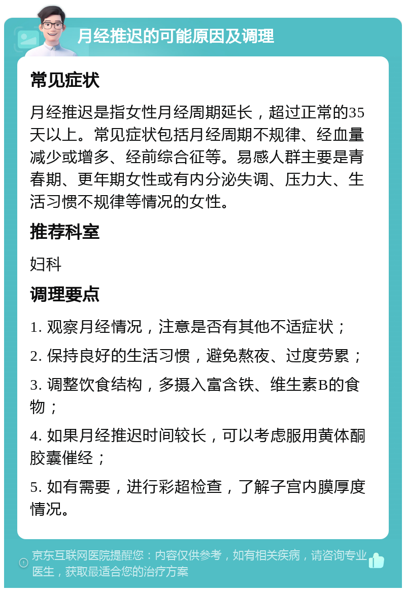 月经推迟的可能原因及调理 常见症状 月经推迟是指女性月经周期延长，超过正常的35天以上。常见症状包括月经周期不规律、经血量减少或增多、经前综合征等。易感人群主要是青春期、更年期女性或有内分泌失调、压力大、生活习惯不规律等情况的女性。 推荐科室 妇科 调理要点 1. 观察月经情况，注意是否有其他不适症状； 2. 保持良好的生活习惯，避免熬夜、过度劳累； 3. 调整饮食结构，多摄入富含铁、维生素B的食物； 4. 如果月经推迟时间较长，可以考虑服用黄体酮胶囊催经； 5. 如有需要，进行彩超检查，了解子宫内膜厚度情况。