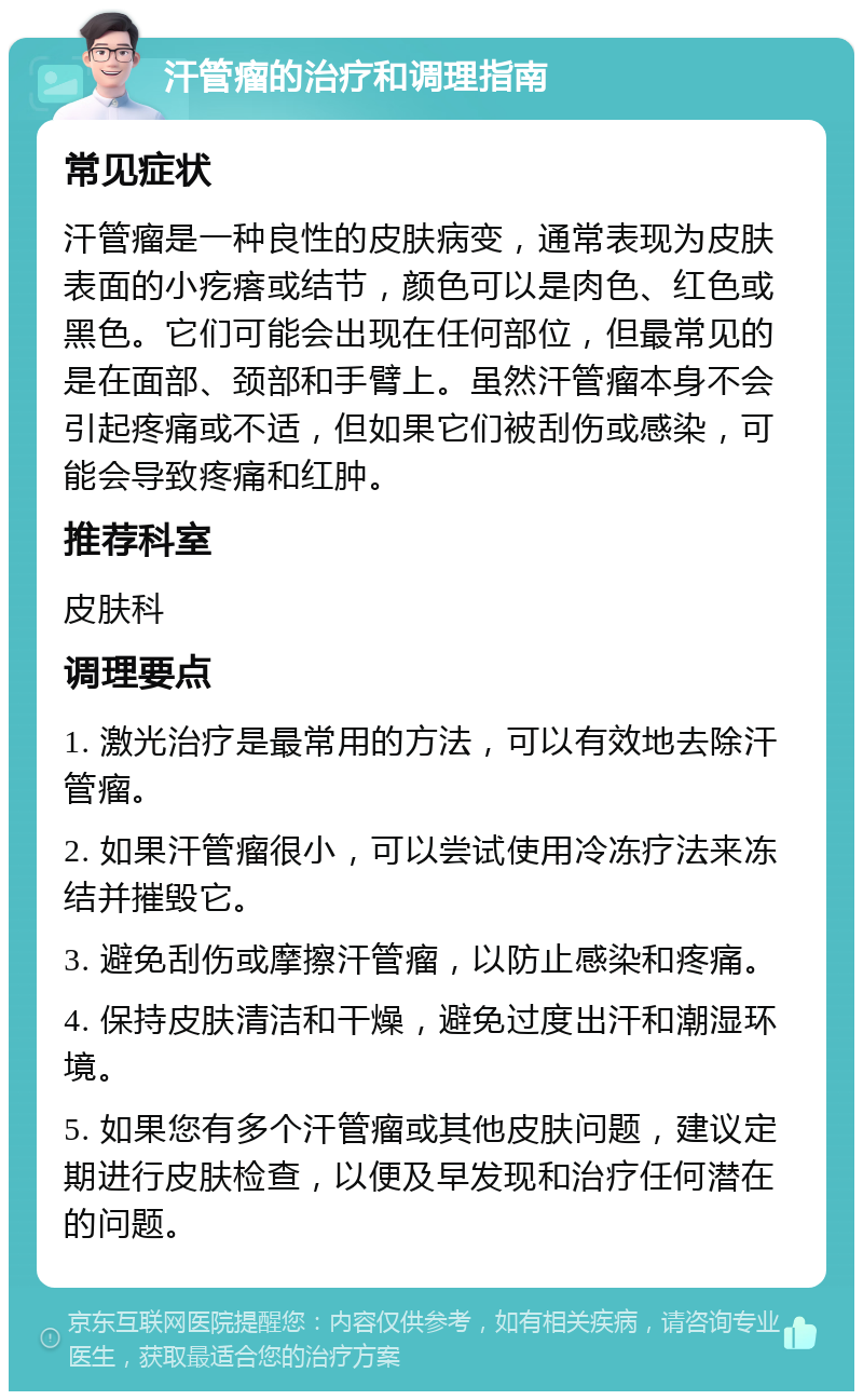 汗管瘤的治疗和调理指南 常见症状 汗管瘤是一种良性的皮肤病变，通常表现为皮肤表面的小疙瘩或结节，颜色可以是肉色、红色或黑色。它们可能会出现在任何部位，但最常见的是在面部、颈部和手臂上。虽然汗管瘤本身不会引起疼痛或不适，但如果它们被刮伤或感染，可能会导致疼痛和红肿。 推荐科室 皮肤科 调理要点 1. 激光治疗是最常用的方法，可以有效地去除汗管瘤。 2. 如果汗管瘤很小，可以尝试使用冷冻疗法来冻结并摧毁它。 3. 避免刮伤或摩擦汗管瘤，以防止感染和疼痛。 4. 保持皮肤清洁和干燥，避免过度出汗和潮湿环境。 5. 如果您有多个汗管瘤或其他皮肤问题，建议定期进行皮肤检查，以便及早发现和治疗任何潜在的问题。