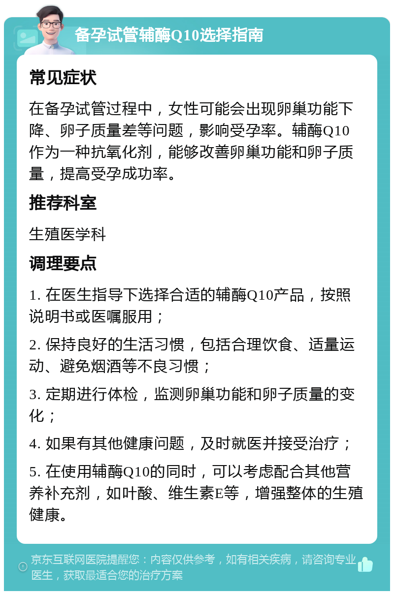 备孕试管辅酶Q10选择指南 常见症状 在备孕试管过程中，女性可能会出现卵巢功能下降、卵子质量差等问题，影响受孕率。辅酶Q10作为一种抗氧化剂，能够改善卵巢功能和卵子质量，提高受孕成功率。 推荐科室 生殖医学科 调理要点 1. 在医生指导下选择合适的辅酶Q10产品，按照说明书或医嘱服用； 2. 保持良好的生活习惯，包括合理饮食、适量运动、避免烟酒等不良习惯； 3. 定期进行体检，监测卵巢功能和卵子质量的变化； 4. 如果有其他健康问题，及时就医并接受治疗； 5. 在使用辅酶Q10的同时，可以考虑配合其他营养补充剂，如叶酸、维生素E等，增强整体的生殖健康。