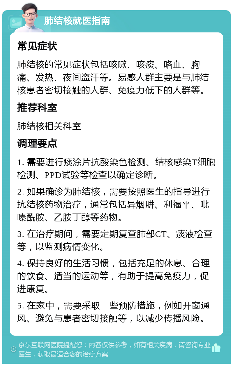 肺结核就医指南 常见症状 肺结核的常见症状包括咳嗽、咳痰、咯血、胸痛、发热、夜间盗汗等。易感人群主要是与肺结核患者密切接触的人群、免疫力低下的人群等。 推荐科室 肺结核相关科室 调理要点 1. 需要进行痰涂片抗酸染色检测、结核感染T细胞检测、PPD试验等检查以确定诊断。 2. 如果确诊为肺结核，需要按照医生的指导进行抗结核药物治疗，通常包括异烟肼、利福平、吡嗪酰胺、乙胺丁醇等药物。 3. 在治疗期间，需要定期复查肺部CT、痰液检查等，以监测病情变化。 4. 保持良好的生活习惯，包括充足的休息、合理的饮食、适当的运动等，有助于提高免疫力，促进康复。 5. 在家中，需要采取一些预防措施，例如开窗通风、避免与患者密切接触等，以减少传播风险。