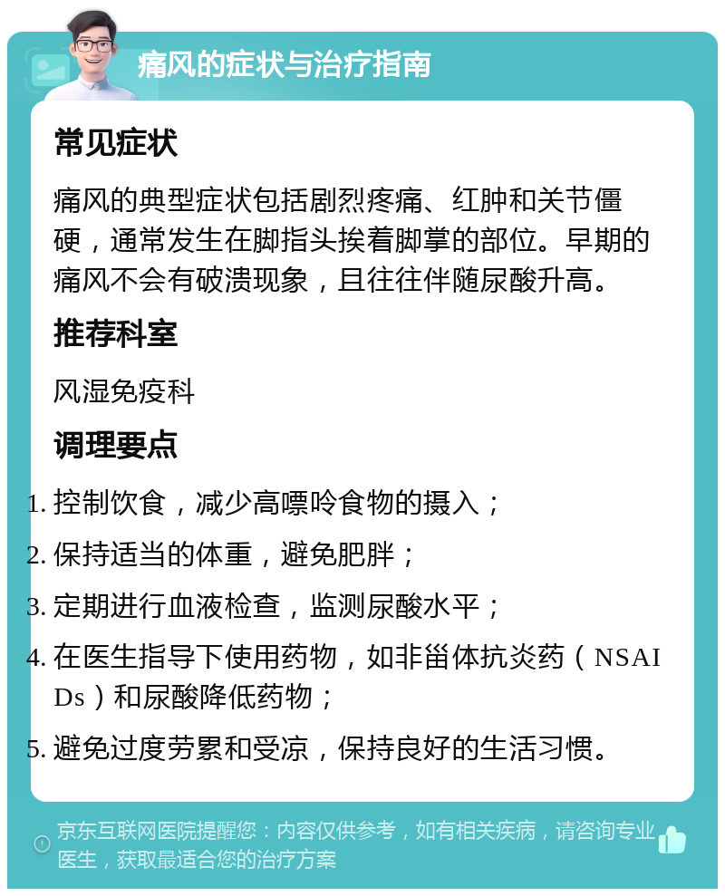 痛风的症状与治疗指南 常见症状 痛风的典型症状包括剧烈疼痛、红肿和关节僵硬，通常发生在脚指头挨着脚掌的部位。早期的痛风不会有破溃现象，且往往伴随尿酸升高。 推荐科室 风湿免疫科 调理要点 控制饮食，减少高嘌呤食物的摄入； 保持适当的体重，避免肥胖； 定期进行血液检查，监测尿酸水平； 在医生指导下使用药物，如非甾体抗炎药（NSAIDs）和尿酸降低药物； 避免过度劳累和受凉，保持良好的生活习惯。