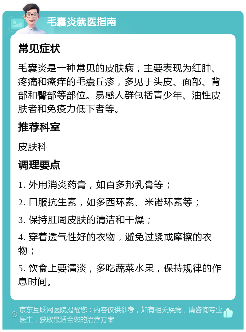 毛囊炎就医指南 常见症状 毛囊炎是一种常见的皮肤病，主要表现为红肿、疼痛和瘙痒的毛囊丘疹，多见于头皮、面部、背部和臀部等部位。易感人群包括青少年、油性皮肤者和免疫力低下者等。 推荐科室 皮肤科 调理要点 1. 外用消炎药膏，如百多邦乳膏等； 2. 口服抗生素，如多西环素、米诺环素等； 3. 保持肛周皮肤的清洁和干燥； 4. 穿着透气性好的衣物，避免过紧或摩擦的衣物； 5. 饮食上要清淡，多吃蔬菜水果，保持规律的作息时间。