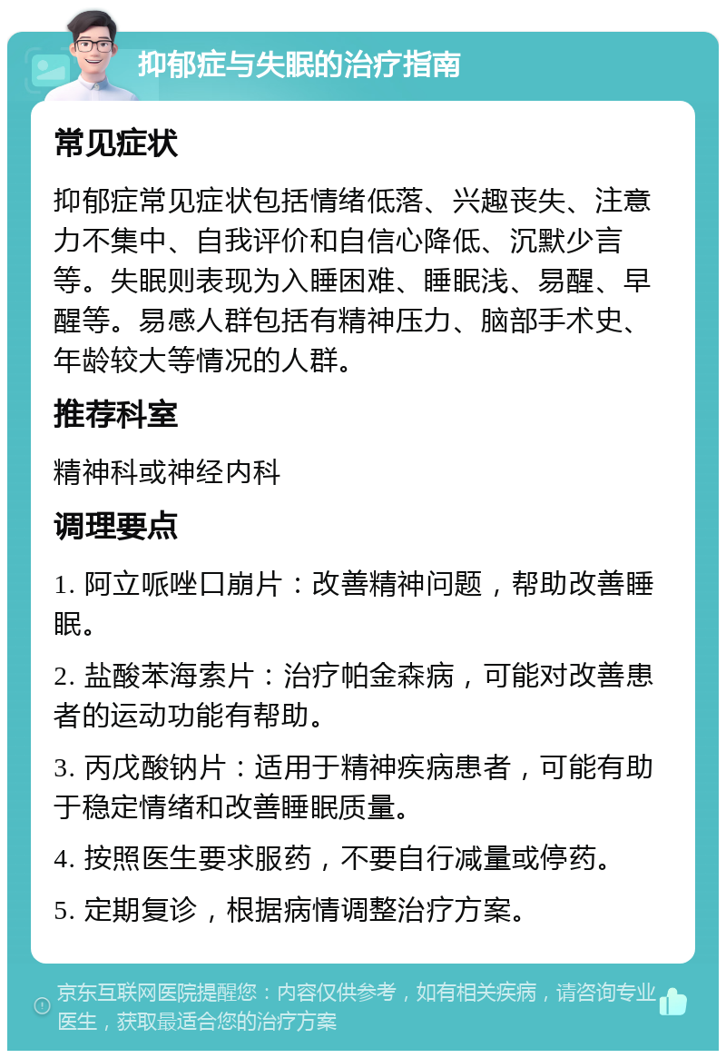 抑郁症与失眠的治疗指南 常见症状 抑郁症常见症状包括情绪低落、兴趣丧失、注意力不集中、自我评价和自信心降低、沉默少言等。失眠则表现为入睡困难、睡眠浅、易醒、早醒等。易感人群包括有精神压力、脑部手术史、年龄较大等情况的人群。 推荐科室 精神科或神经内科 调理要点 1. 阿立哌唑口崩片：改善精神问题，帮助改善睡眠。 2. 盐酸苯海索片：治疗帕金森病，可能对改善患者的运动功能有帮助。 3. 丙戊酸钠片：适用于精神疾病患者，可能有助于稳定情绪和改善睡眠质量。 4. 按照医生要求服药，不要自行减量或停药。 5. 定期复诊，根据病情调整治疗方案。