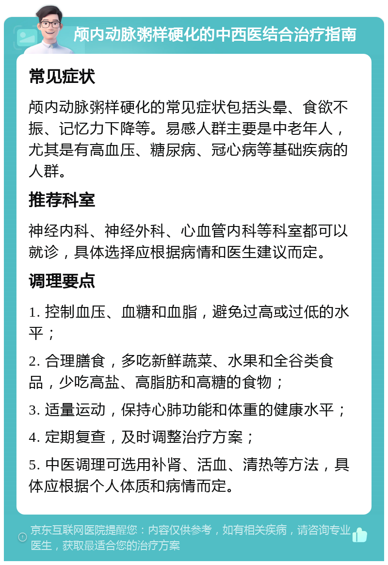 颅内动脉粥样硬化的中西医结合治疗指南 常见症状 颅内动脉粥样硬化的常见症状包括头晕、食欲不振、记忆力下降等。易感人群主要是中老年人，尤其是有高血压、糖尿病、冠心病等基础疾病的人群。 推荐科室 神经内科、神经外科、心血管内科等科室都可以就诊，具体选择应根据病情和医生建议而定。 调理要点 1. 控制血压、血糖和血脂，避免过高或过低的水平； 2. 合理膳食，多吃新鲜蔬菜、水果和全谷类食品，少吃高盐、高脂肪和高糖的食物； 3. 适量运动，保持心肺功能和体重的健康水平； 4. 定期复查，及时调整治疗方案； 5. 中医调理可选用补肾、活血、清热等方法，具体应根据个人体质和病情而定。