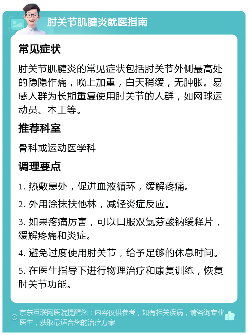 肘关节肌腱炎就医指南 常见症状 肘关节肌腱炎的常见症状包括肘关节外侧最高处的隐隐作痛，晚上加重，白天稍缓，无肿胀。易感人群为长期重复使用肘关节的人群，如网球运动员、木工等。 推荐科室 骨科或运动医学科 调理要点 1. 热敷患处，促进血液循环，缓解疼痛。 2. 外用涂抹扶他林，减轻炎症反应。 3. 如果疼痛厉害，可以口服双氯芬酸钠缓释片，缓解疼痛和炎症。 4. 避免过度使用肘关节，给予足够的休息时间。 5. 在医生指导下进行物理治疗和康复训练，恢复肘关节功能。