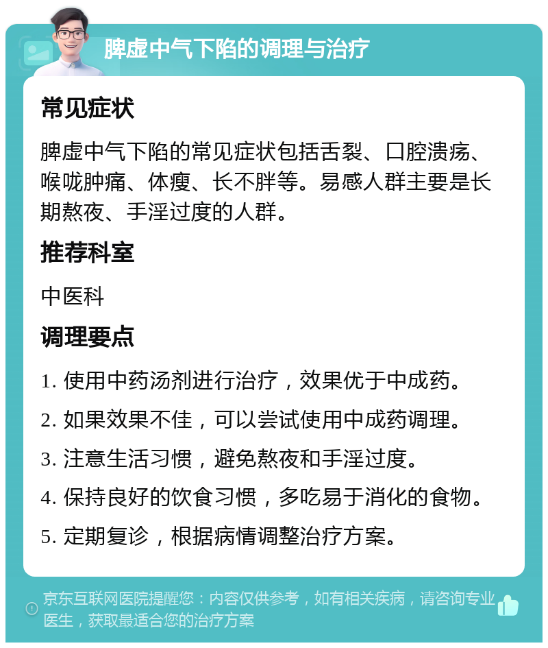 脾虚中气下陷的调理与治疗 常见症状 脾虚中气下陷的常见症状包括舌裂、口腔溃疡、喉咙肿痛、体瘦、长不胖等。易感人群主要是长期熬夜、手淫过度的人群。 推荐科室 中医科 调理要点 1. 使用中药汤剂进行治疗，效果优于中成药。 2. 如果效果不佳，可以尝试使用中成药调理。 3. 注意生活习惯，避免熬夜和手淫过度。 4. 保持良好的饮食习惯，多吃易于消化的食物。 5. 定期复诊，根据病情调整治疗方案。