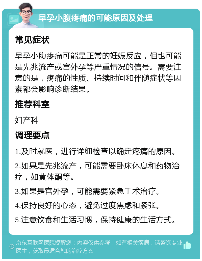 早孕小腹疼痛的可能原因及处理 常见症状 早孕小腹疼痛可能是正常的妊娠反应，但也可能是先兆流产或宫外孕等严重情况的信号。需要注意的是，疼痛的性质、持续时间和伴随症状等因素都会影响诊断结果。 推荐科室 妇产科 调理要点 1.及时就医，进行详细检查以确定疼痛的原因。 2.如果是先兆流产，可能需要卧床休息和药物治疗，如黄体酮等。 3.如果是宫外孕，可能需要紧急手术治疗。 4.保持良好的心态，避免过度焦虑和紧张。 5.注意饮食和生活习惯，保持健康的生活方式。