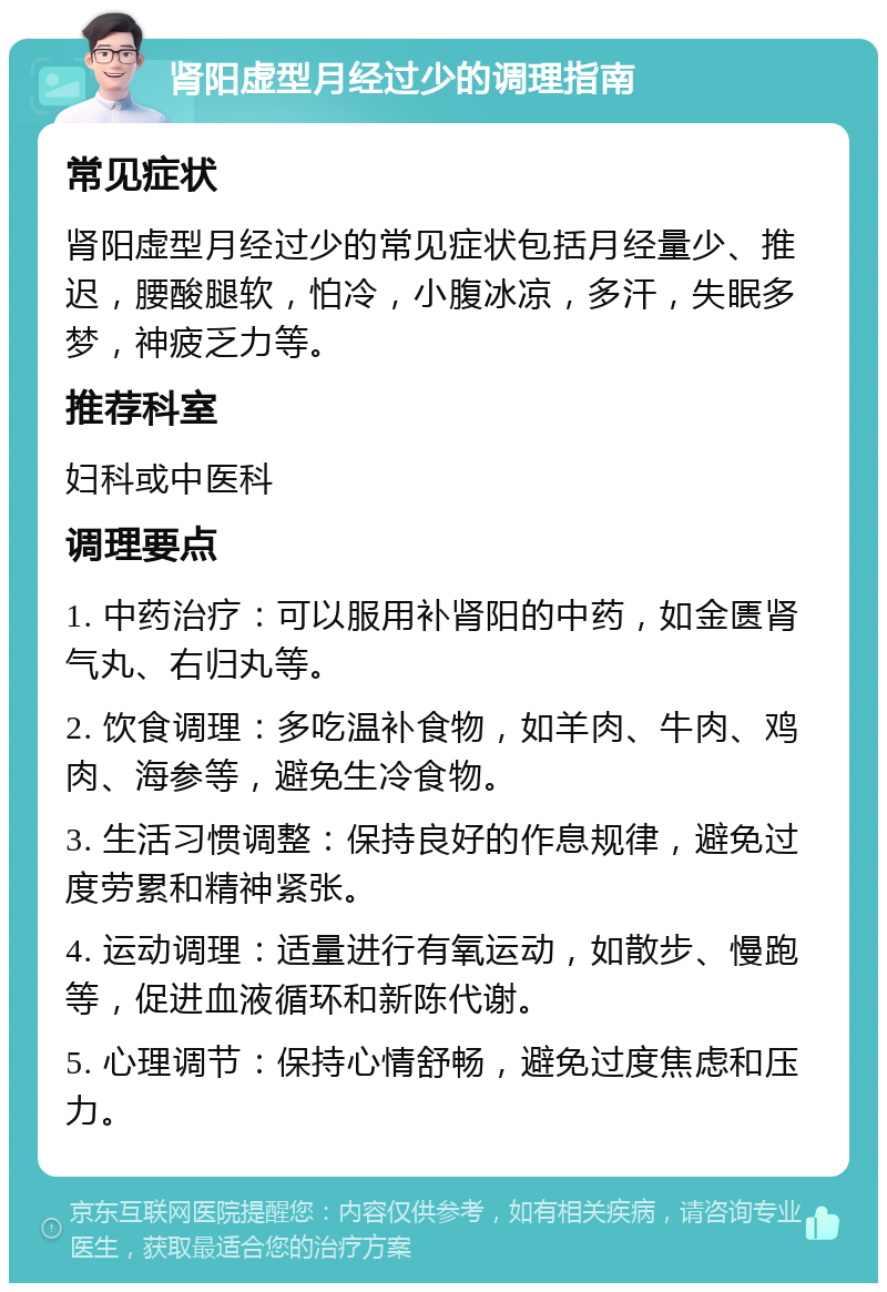 肾阳虚型月经过少的调理指南 常见症状 肾阳虚型月经过少的常见症状包括月经量少、推迟，腰酸腿软，怕冷，小腹冰凉，多汗，失眠多梦，神疲乏力等。 推荐科室 妇科或中医科 调理要点 1. 中药治疗：可以服用补肾阳的中药，如金匮肾气丸、右归丸等。 2. 饮食调理：多吃温补食物，如羊肉、牛肉、鸡肉、海参等，避免生冷食物。 3. 生活习惯调整：保持良好的作息规律，避免过度劳累和精神紧张。 4. 运动调理：适量进行有氧运动，如散步、慢跑等，促进血液循环和新陈代谢。 5. 心理调节：保持心情舒畅，避免过度焦虑和压力。