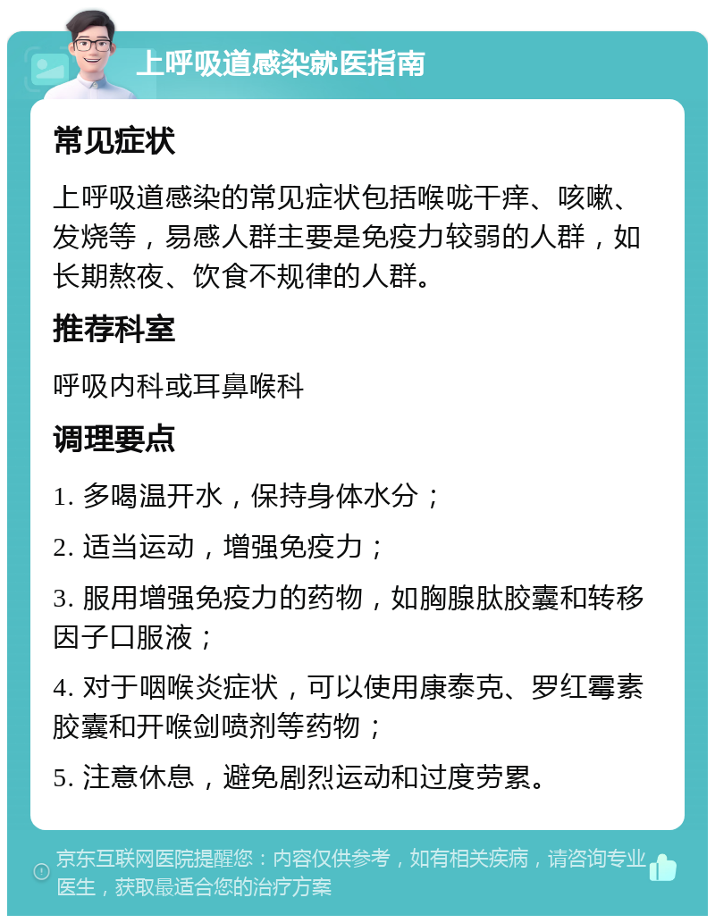 上呼吸道感染就医指南 常见症状 上呼吸道感染的常见症状包括喉咙干痒、咳嗽、发烧等，易感人群主要是免疫力较弱的人群，如长期熬夜、饮食不规律的人群。 推荐科室 呼吸内科或耳鼻喉科 调理要点 1. 多喝温开水，保持身体水分； 2. 适当运动，增强免疫力； 3. 服用增强免疫力的药物，如胸腺肽胶囊和转移因子口服液； 4. 对于咽喉炎症状，可以使用康泰克、罗红霉素胶囊和开喉剑喷剂等药物； 5. 注意休息，避免剧烈运动和过度劳累。