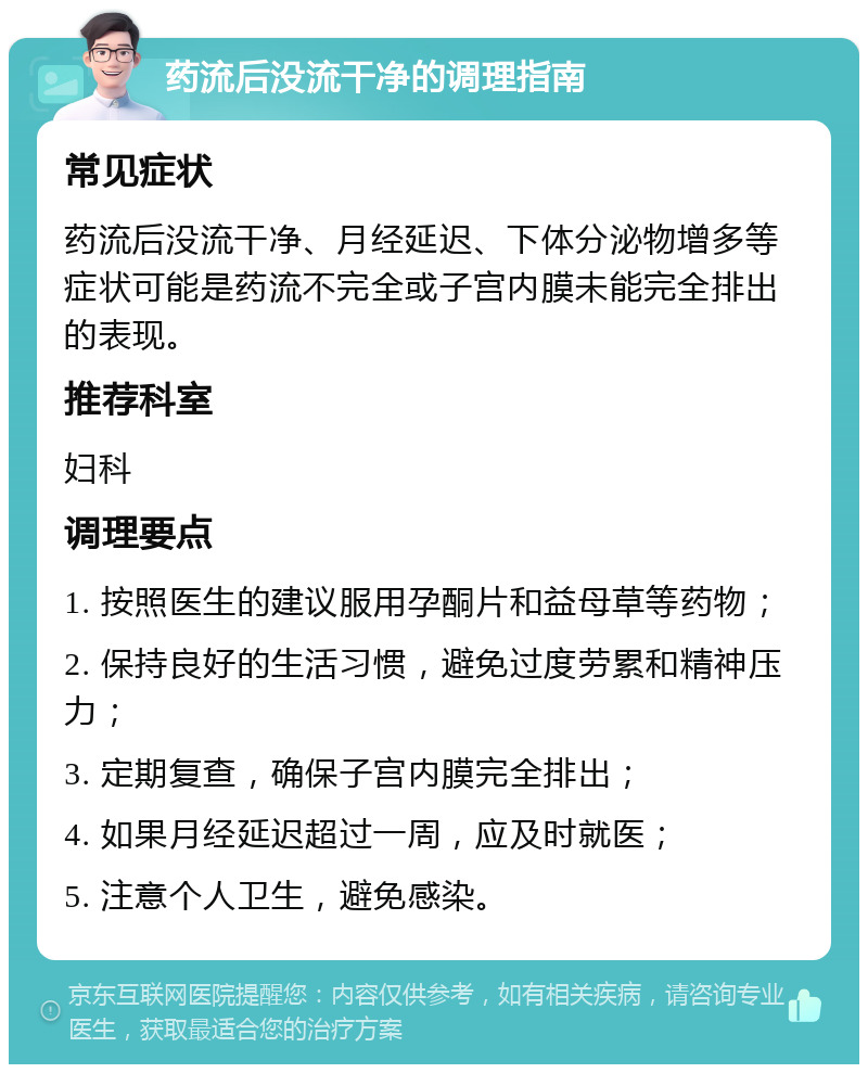 药流后没流干净的调理指南 常见症状 药流后没流干净、月经延迟、下体分泌物增多等症状可能是药流不完全或子宫内膜未能完全排出的表现。 推荐科室 妇科 调理要点 1. 按照医生的建议服用孕酮片和益母草等药物； 2. 保持良好的生活习惯，避免过度劳累和精神压力； 3. 定期复查，确保子宫内膜完全排出； 4. 如果月经延迟超过一周，应及时就医； 5. 注意个人卫生，避免感染。