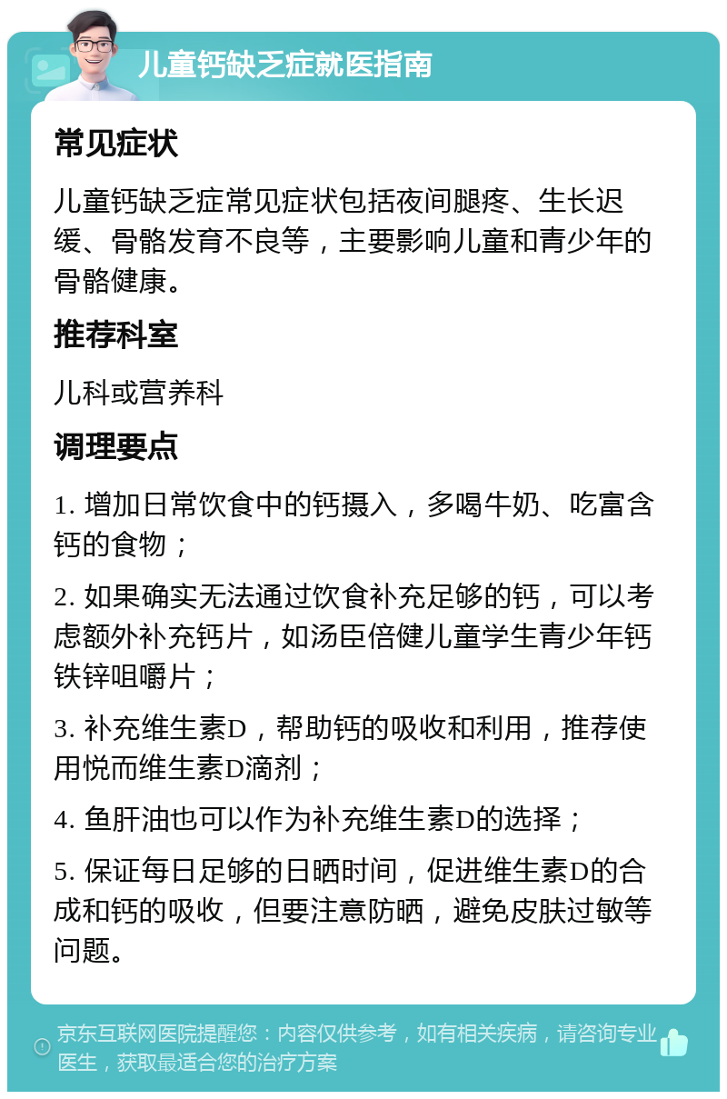 儿童钙缺乏症就医指南 常见症状 儿童钙缺乏症常见症状包括夜间腿疼、生长迟缓、骨骼发育不良等，主要影响儿童和青少年的骨骼健康。 推荐科室 儿科或营养科 调理要点 1. 增加日常饮食中的钙摄入，多喝牛奶、吃富含钙的食物； 2. 如果确实无法通过饮食补充足够的钙，可以考虑额外补充钙片，如汤臣倍健儿童学生青少年钙铁锌咀嚼片； 3. 补充维生素D，帮助钙的吸收和利用，推荐使用悦而维生素D滴剂； 4. 鱼肝油也可以作为补充维生素D的选择； 5. 保证每日足够的日晒时间，促进维生素D的合成和钙的吸收，但要注意防晒，避免皮肤过敏等问题。