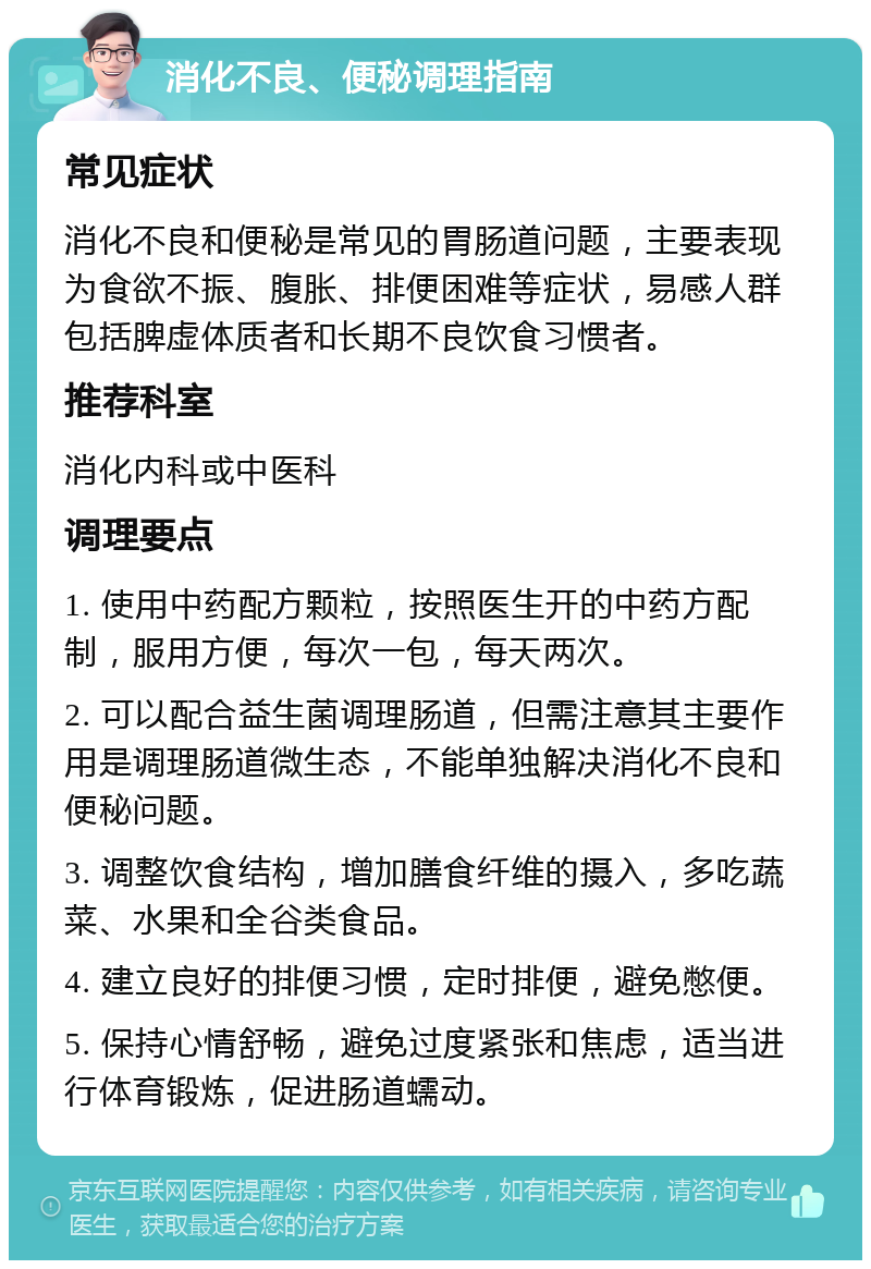 消化不良、便秘调理指南 常见症状 消化不良和便秘是常见的胃肠道问题，主要表现为食欲不振、腹胀、排便困难等症状，易感人群包括脾虚体质者和长期不良饮食习惯者。 推荐科室 消化内科或中医科 调理要点 1. 使用中药配方颗粒，按照医生开的中药方配制，服用方便，每次一包，每天两次。 2. 可以配合益生菌调理肠道，但需注意其主要作用是调理肠道微生态，不能单独解决消化不良和便秘问题。 3. 调整饮食结构，增加膳食纤维的摄入，多吃蔬菜、水果和全谷类食品。 4. 建立良好的排便习惯，定时排便，避免憋便。 5. 保持心情舒畅，避免过度紧张和焦虑，适当进行体育锻炼，促进肠道蠕动。